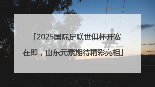 2025国际足联世俱杯开赛在即，山东元素期待精彩亮相