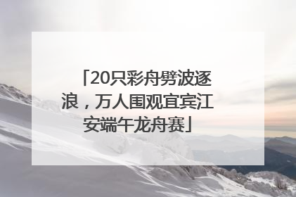 20只彩舟劈波逐浪，万人围观宜宾江安端午龙舟赛