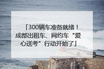 300辆车准备就绪！成都出租车、网约车“爱心送考”行动开始了