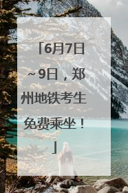 6月7日～9日，郑州地铁考生免费乘坐！